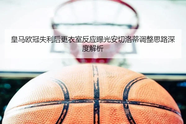 皇马欧冠失利后更衣室反应曝光安切洛蒂调整思路深度解析